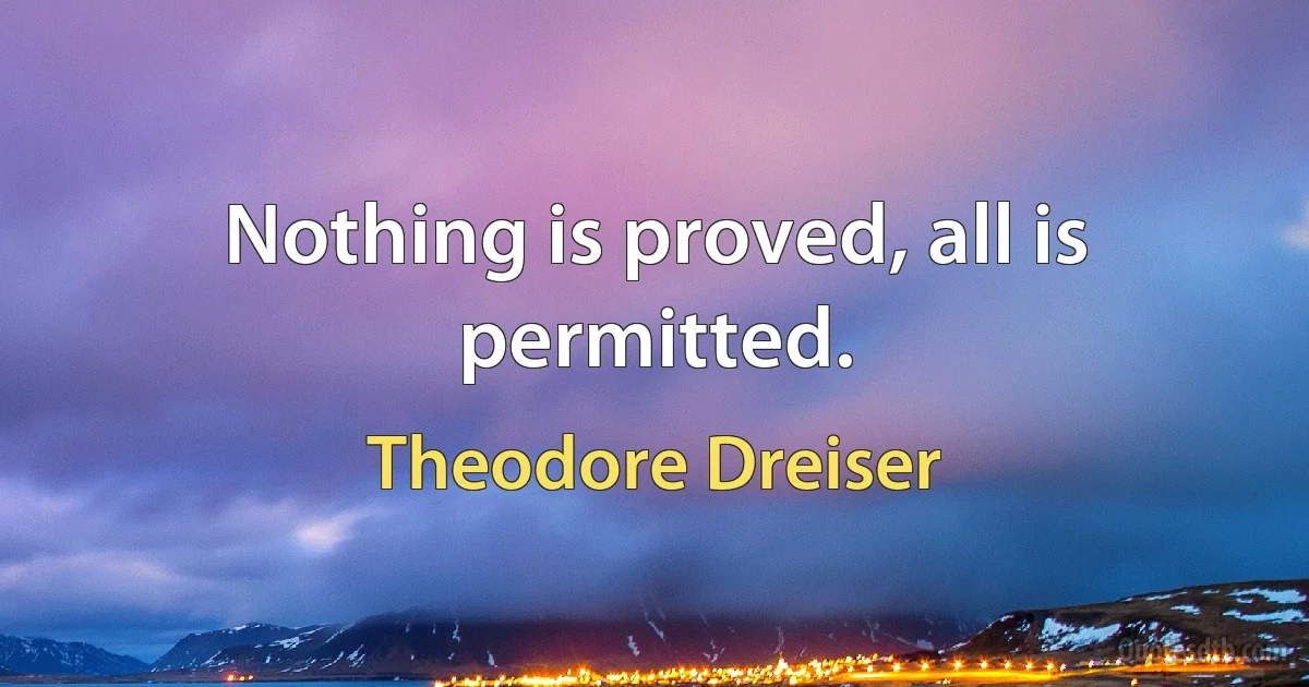 Nothing is proved, all is permitted. (Theodore Dreiser)