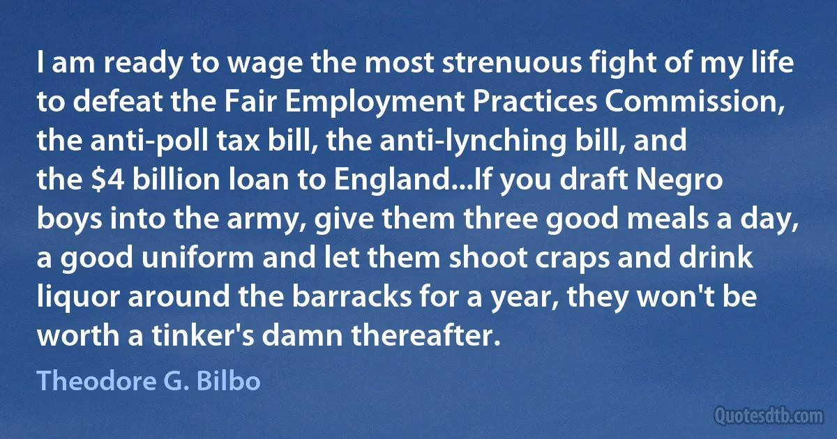 I am ready to wage the most strenuous fight of my life to defeat the Fair Employment Practices Commission, the anti-poll tax bill, the anti-lynching bill, and the $4 billion loan to England...If you draft Negro boys into the army, give them three good meals a day, a good uniform and let them shoot craps and drink liquor around the barracks for a year, they won't be worth a tinker's damn thereafter. (Theodore G. Bilbo)