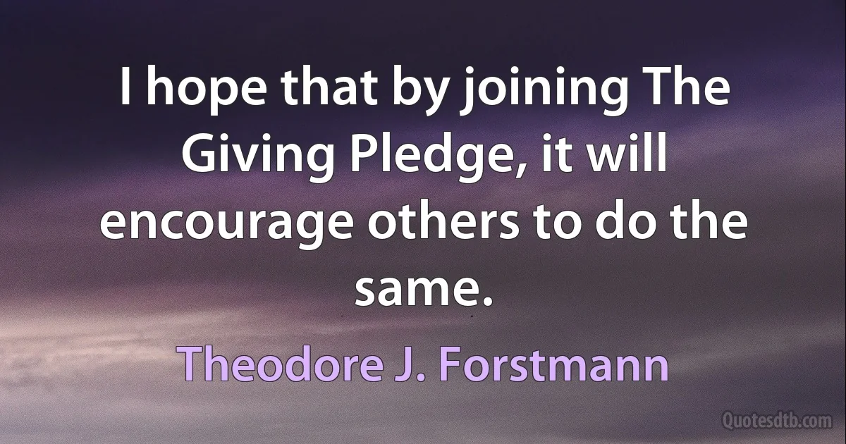 I hope that by joining The Giving Pledge, it will encourage others to do the same. (Theodore J. Forstmann)