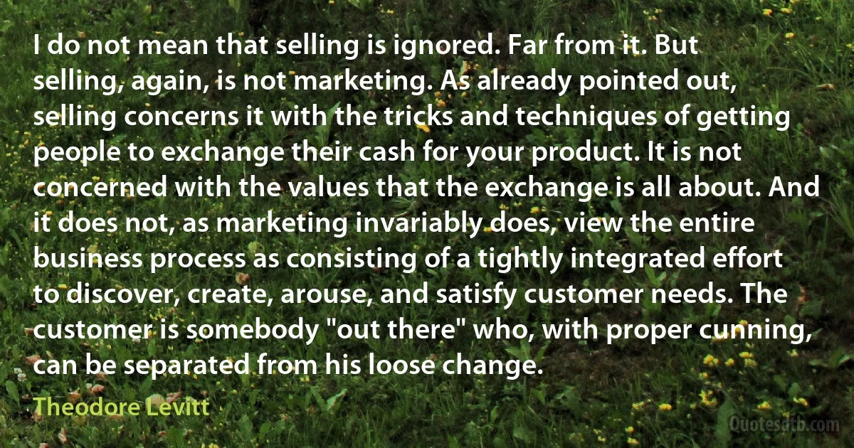 I do not mean that selling is ignored. Far from it. But selling, again, is not marketing. As already pointed out, selling concerns it with the tricks and techniques of getting people to exchange their cash for your product. It is not concerned with the values that the exchange is all about. And it does not, as marketing invariably does, view the entire business process as consisting of a tightly integrated effort to discover, create, arouse, and satisfy customer needs. The customer is somebody "out there" who, with proper cunning, can be separated from his loose change. (Theodore Levitt)