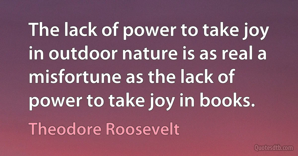 The lack of power to take joy in outdoor nature is as real a misfortune as the lack of power to take joy in books. (Theodore Roosevelt)