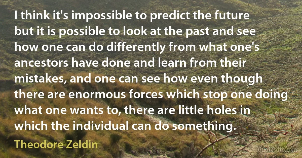 I think it's impossible to predict the future but it is possible to look at the past and see how one can do differently from what one's ancestors have done and learn from their mistakes, and one can see how even though there are enormous forces which stop one doing what one wants to, there are little holes in which the individual can do something. (Theodore Zeldin)