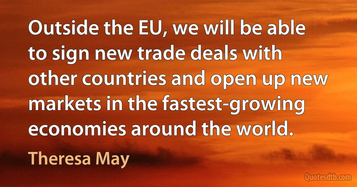 Outside the EU, we will be able to sign new trade deals with other countries and open up new markets in the fastest-growing economies around the world. (Theresa May)