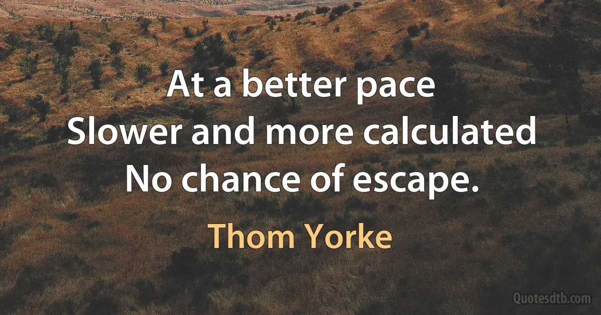 At a better pace
Slower and more calculated
No chance of escape. (Thom Yorke)