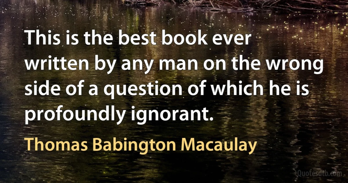 This is the best book ever written by any man on the wrong side of a question of which he is profoundly ignorant. (Thomas Babington Macaulay)