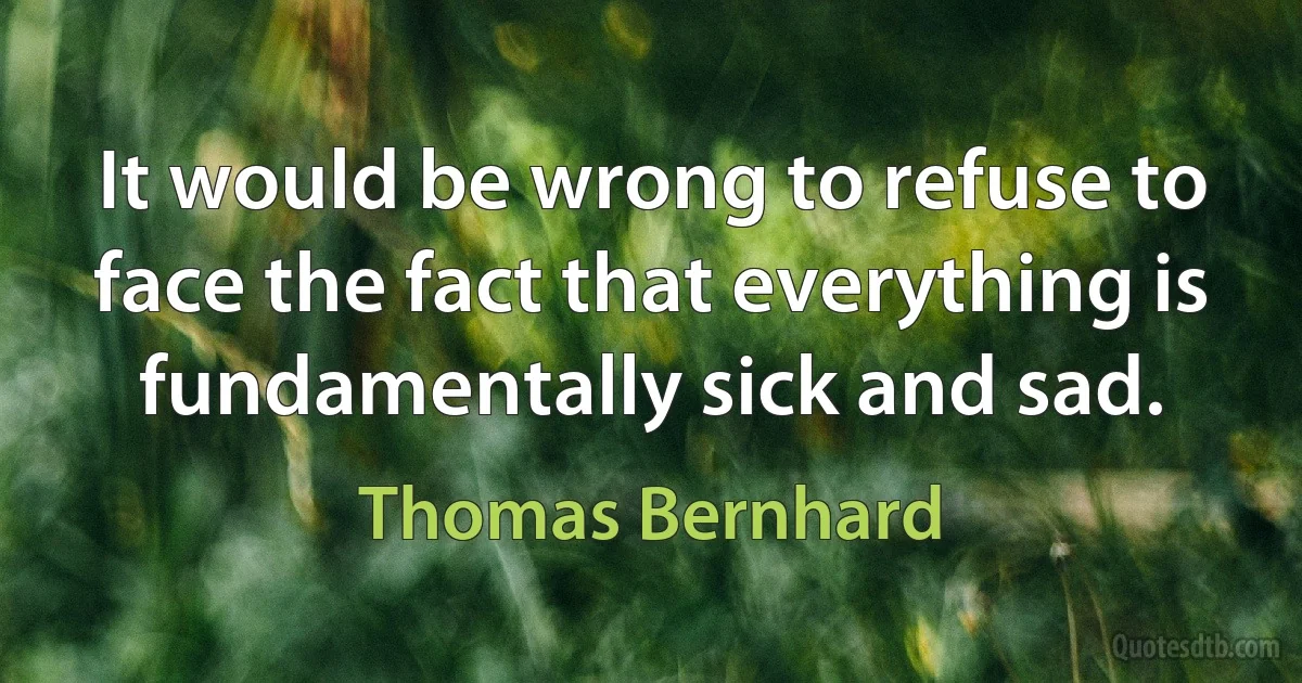 It would be wrong to refuse to face the fact that everything is fundamentally sick and sad. (Thomas Bernhard)