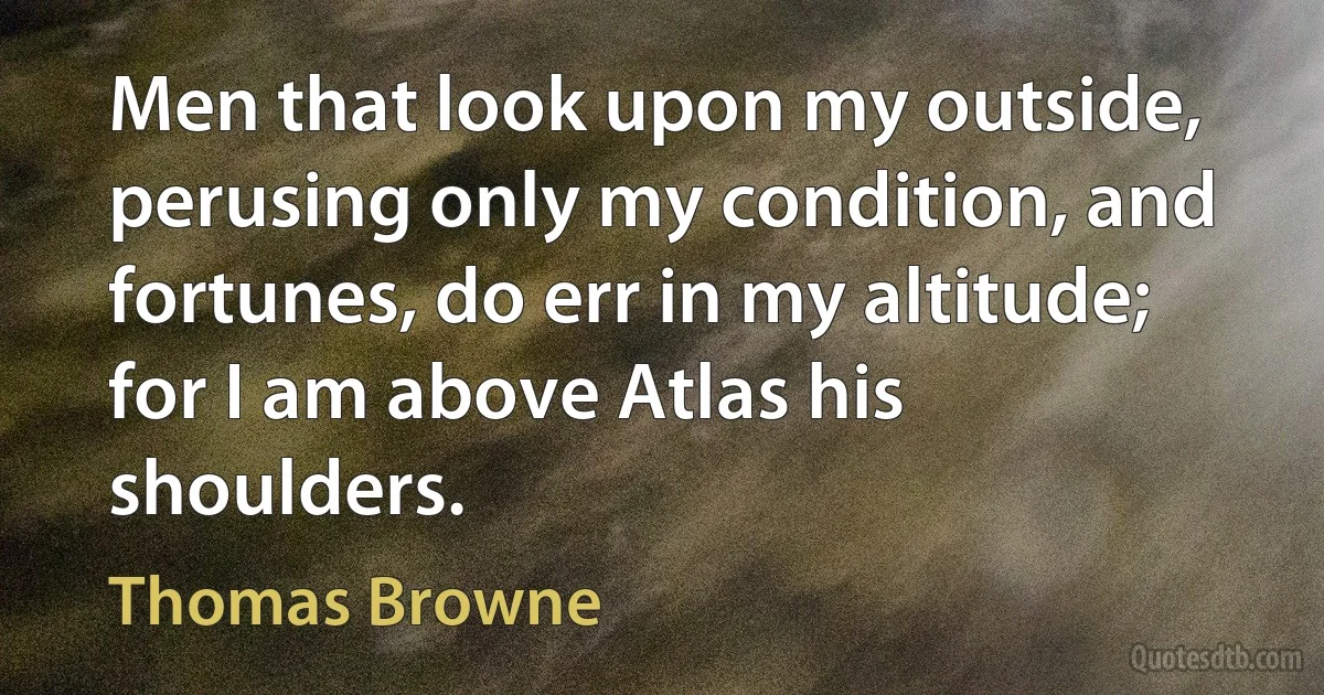 Men that look upon my outside, perusing only my condition, and fortunes, do err in my altitude; for I am above Atlas his shoulders. (Thomas Browne)