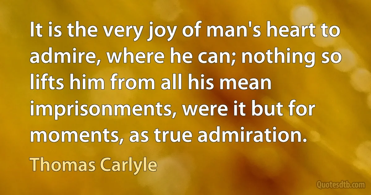 It is the very joy of man's heart to admire, where he can; nothing so lifts him from all his mean imprisonments, were it but for moments, as true admiration. (Thomas Carlyle)