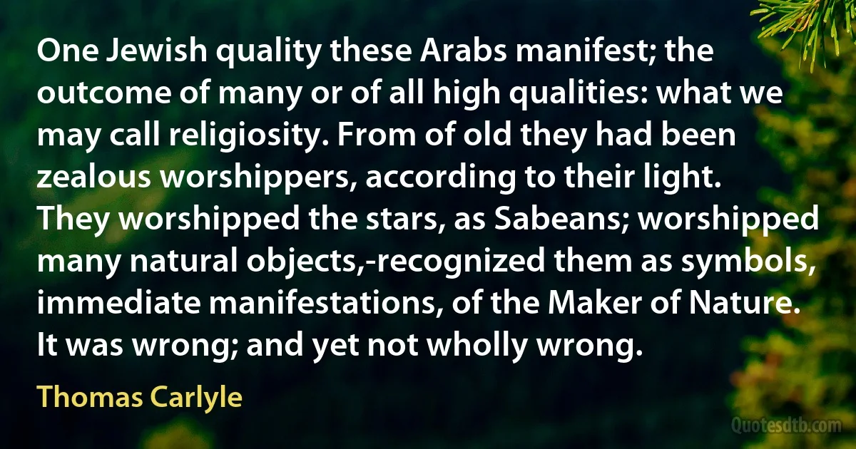 One Jewish quality these Arabs manifest; the outcome of many or of all high qualities: what we may call religiosity. From of old they had been zealous worshippers, according to their light. They worshipped the stars, as Sabeans; worshipped many natural objects,-recognized them as symbols, immediate manifestations, of the Maker of Nature. It was wrong; and yet not wholly wrong. (Thomas Carlyle)