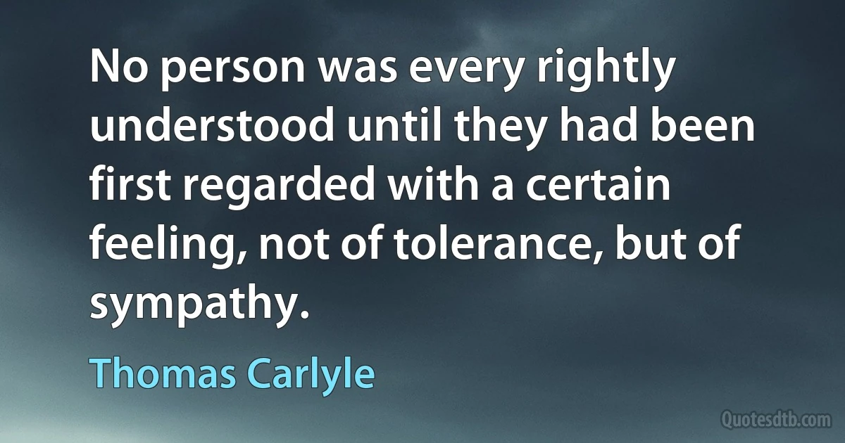 No person was every rightly understood until they had been first regarded with a certain feeling, not of tolerance, but of sympathy. (Thomas Carlyle)