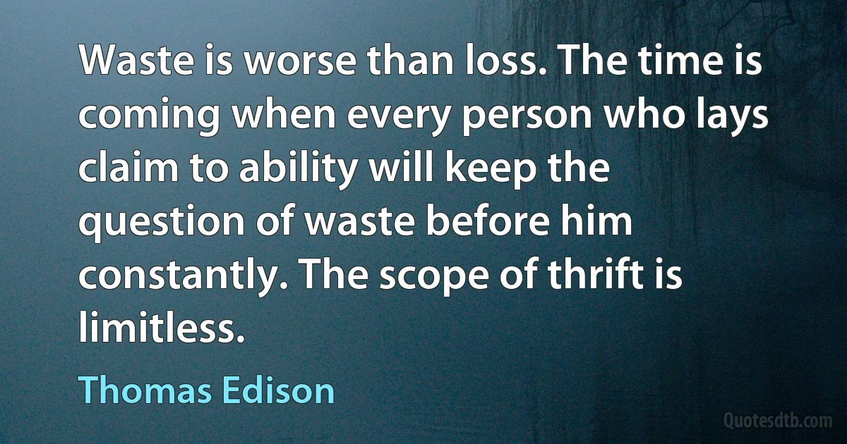 Waste is worse than loss. The time is coming when every person who lays claim to ability will keep the question of waste before him constantly. The scope of thrift is limitless. (Thomas Edison)