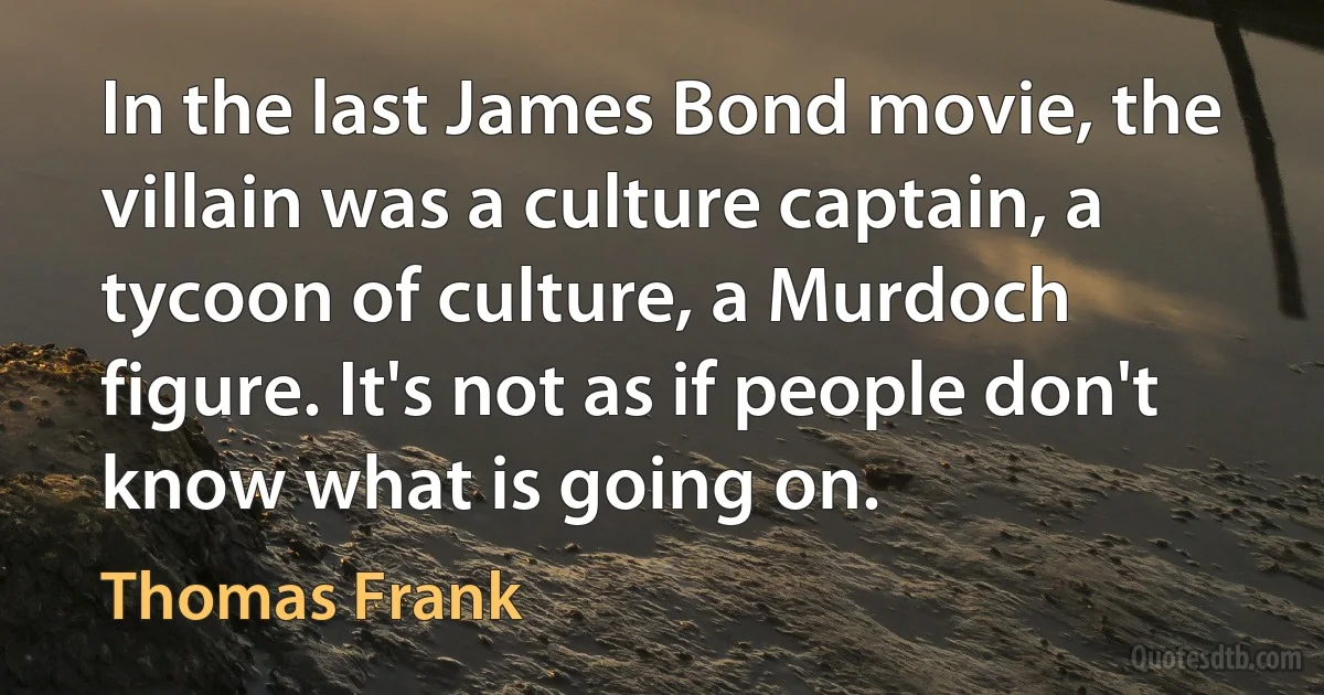 In the last James Bond movie, the villain was a culture captain, a tycoon of culture, a Murdoch figure. It's not as if people don't know what is going on. (Thomas Frank)