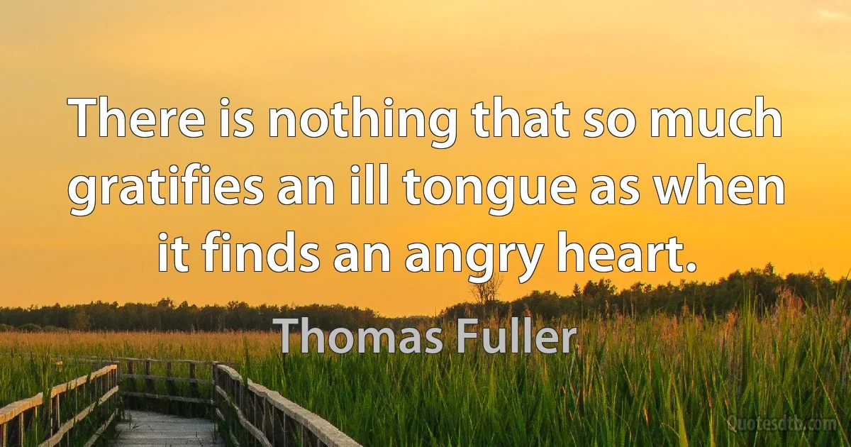 There is nothing that so much gratifies an ill tongue as when it finds an angry heart. (Thomas Fuller)