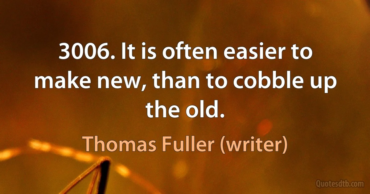 3006. It is often easier to make new, than to cobble up the old. (Thomas Fuller (writer))