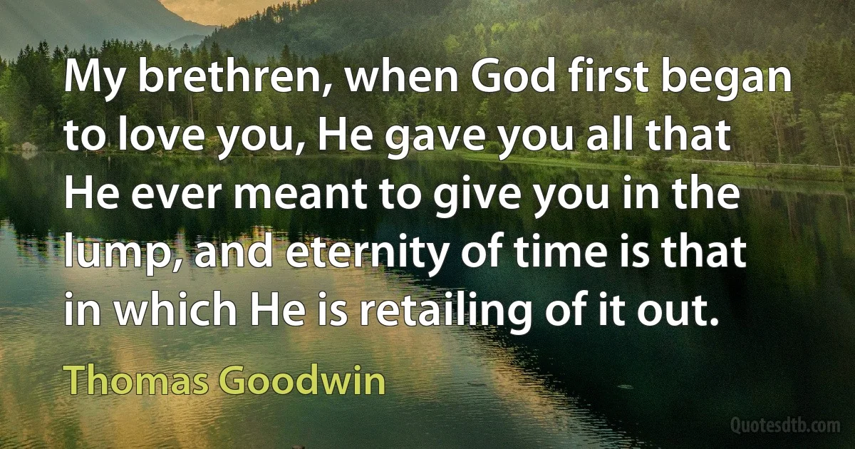 My brethren, when God first began to love you, He gave you all that He ever meant to give you in the lump, and eternity of time is that in which He is retailing of it out. (Thomas Goodwin)