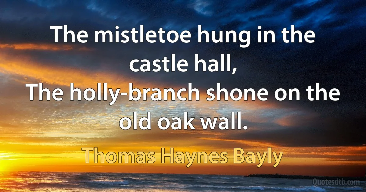 The mistletoe hung in the castle hall,
The holly-branch shone on the old oak wall. (Thomas Haynes Bayly)