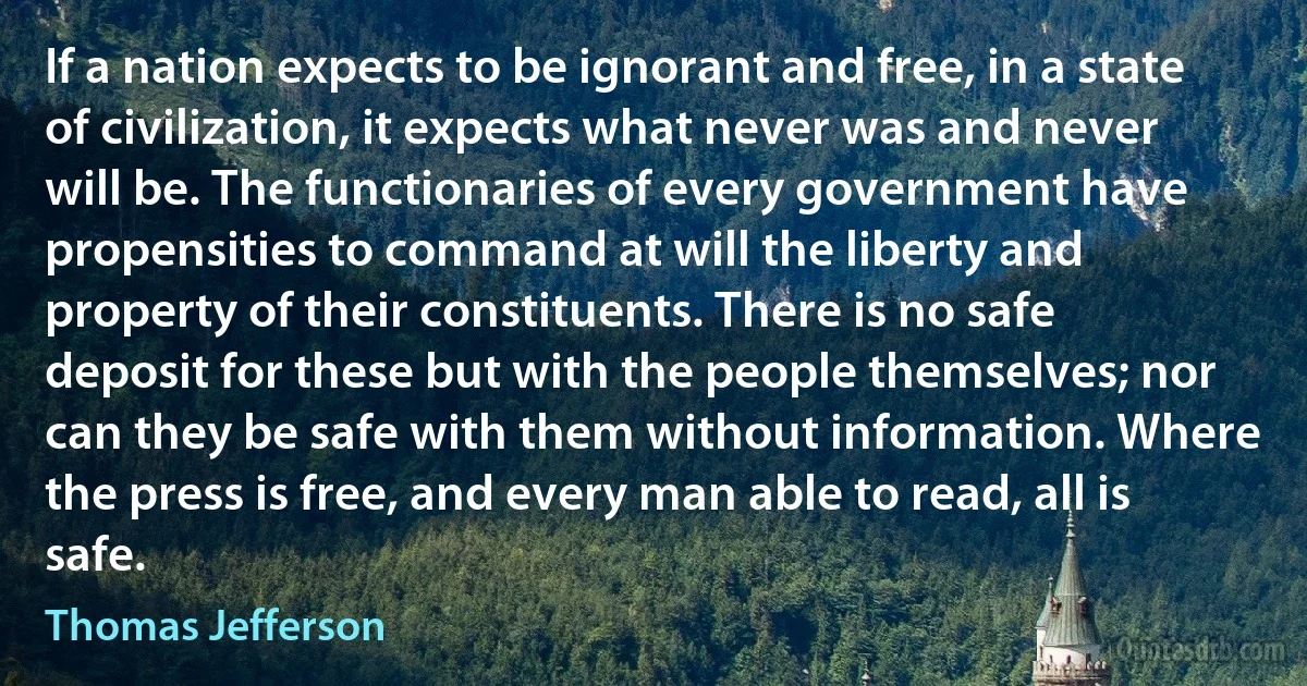 If a nation expects to be ignorant and free, in a state of civilization, it expects what never was and never will be. The functionaries of every government have propensities to command at will the liberty and property of their constituents. There is no safe deposit for these but with the people themselves; nor can they be safe with them without information. Where the press is free, and every man able to read, all is safe. (Thomas Jefferson)