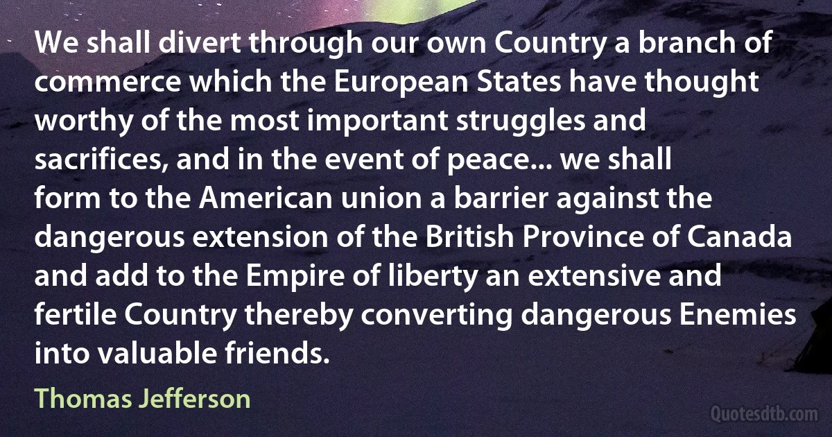 We shall divert through our own Country a branch of commerce which the European States have thought worthy of the most important struggles and sacrifices, and in the event of peace... we shall form to the American union a barrier against the dangerous extension of the British Province of Canada and add to the Empire of liberty an extensive and fertile Country thereby converting dangerous Enemies into valuable friends. (Thomas Jefferson)