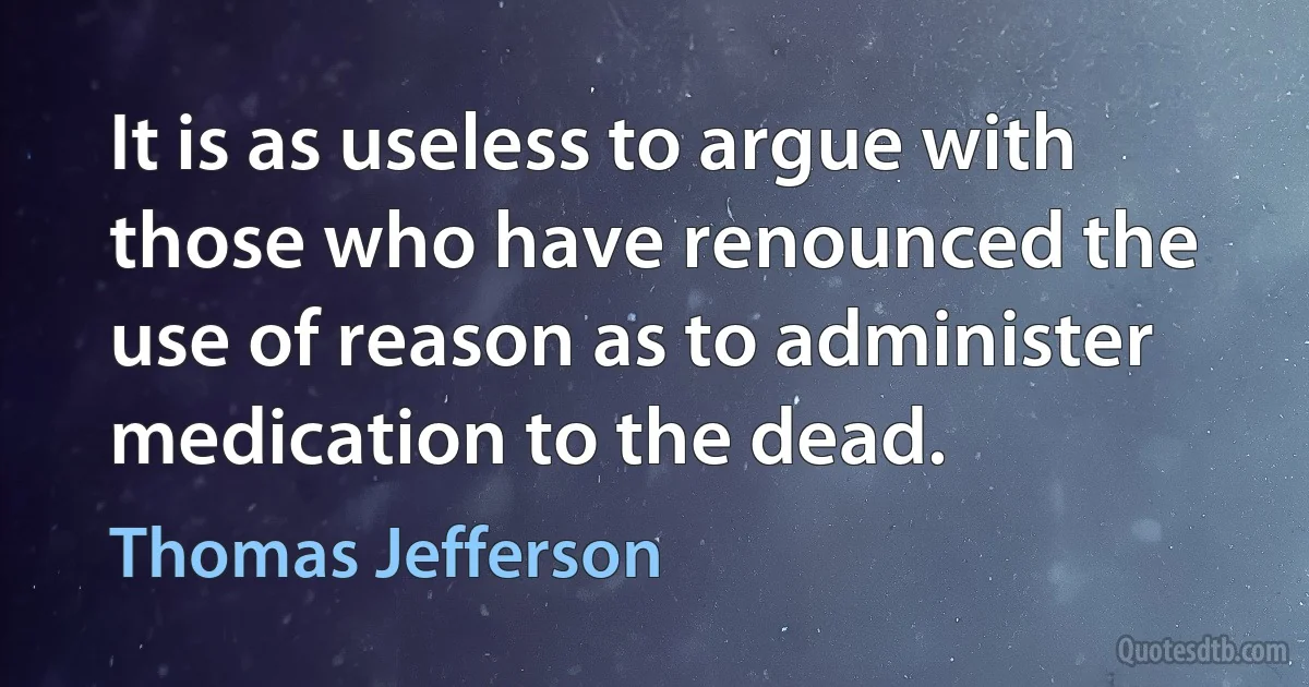 It is as useless to argue with those who have renounced the use of reason as to administer medication to the dead. (Thomas Jefferson)