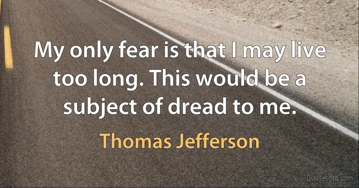 My only fear is that I may live too long. This would be a subject of dread to me. (Thomas Jefferson)