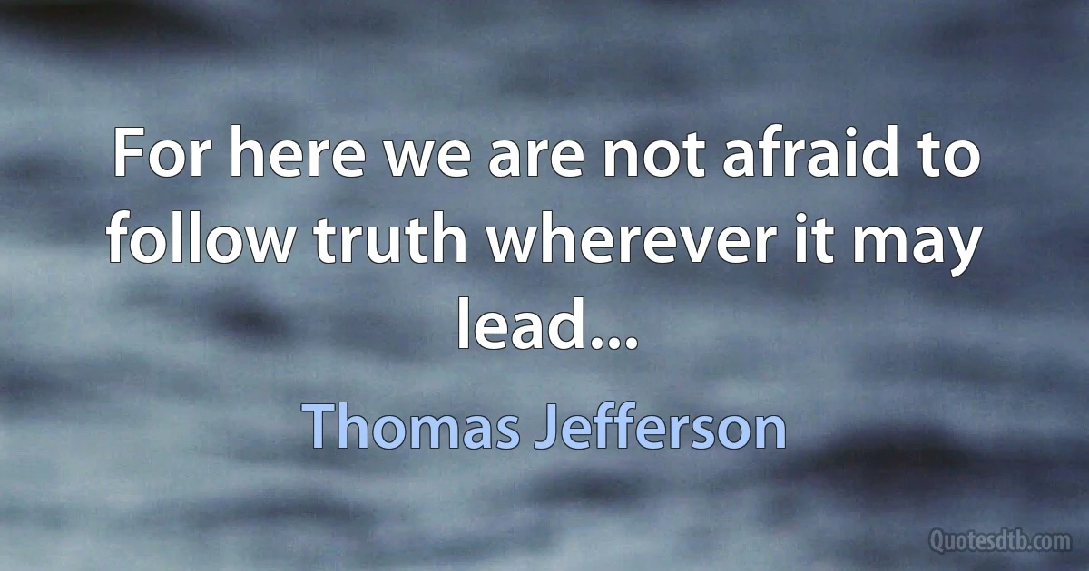 For here we are not afraid to follow truth wherever it may lead... (Thomas Jefferson)