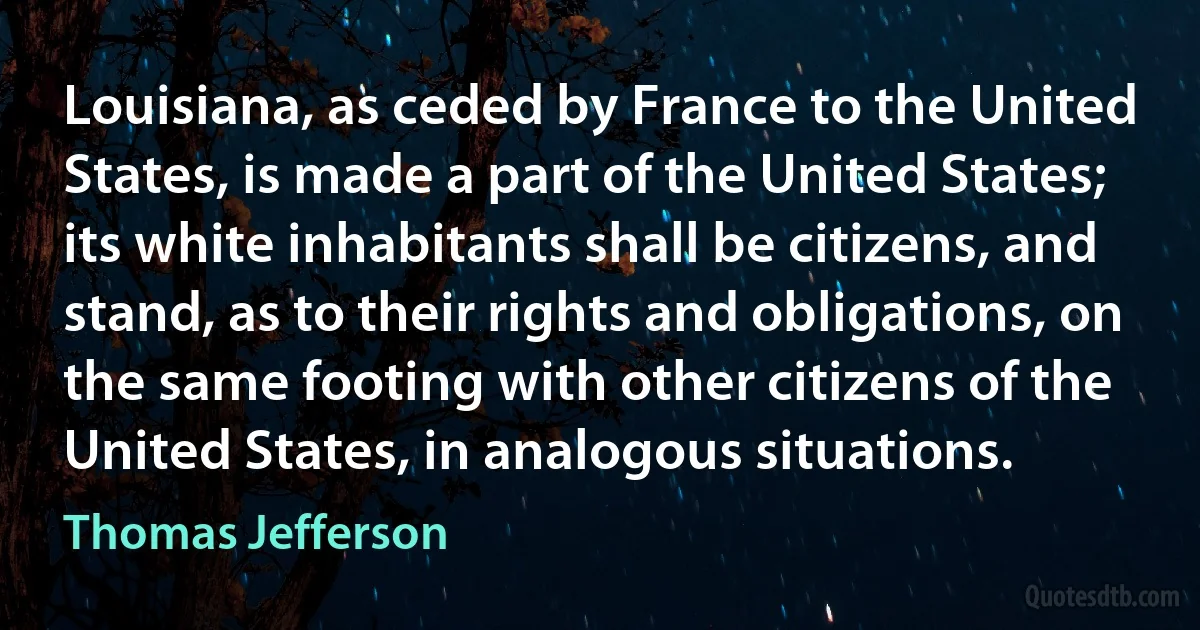 Louisiana, as ceded by France to the United States, is made a part of the United States; its white inhabitants shall be citizens, and stand, as to their rights and obligations, on the same footing with other citizens of the United States, in analogous situations. (Thomas Jefferson)