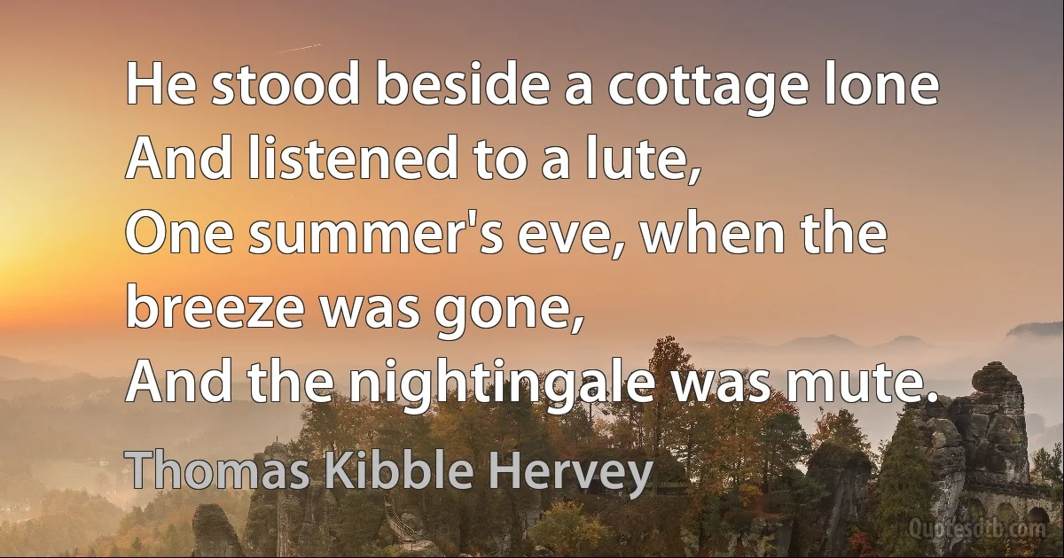 He stood beside a cottage lone 
And listened to a lute, 
One summer's eve, when the breeze was gone, 
And the nightingale was mute. (Thomas Kibble Hervey)