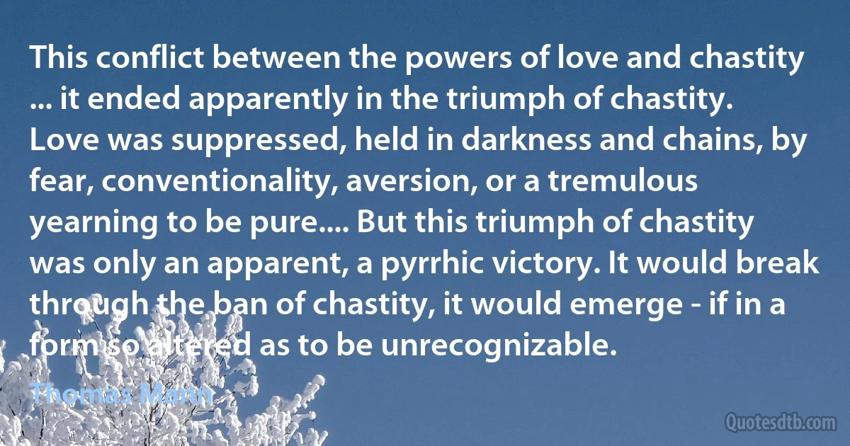 This conflict between the powers of love and chastity ... it ended apparently in the triumph of chastity. Love was suppressed, held in darkness and chains, by fear, conventionality, aversion, or a tremulous yearning to be pure.... But this triumph of chastity was only an apparent, a pyrrhic victory. It would break through the ban of chastity, it would emerge - if in a form so altered as to be unrecognizable. (Thomas Mann)