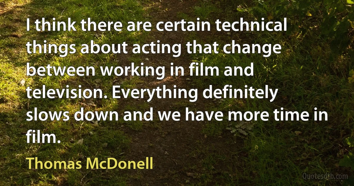 I think there are certain technical things about acting that change between working in film and television. Everything definitely slows down and we have more time in film. (Thomas McDonell)