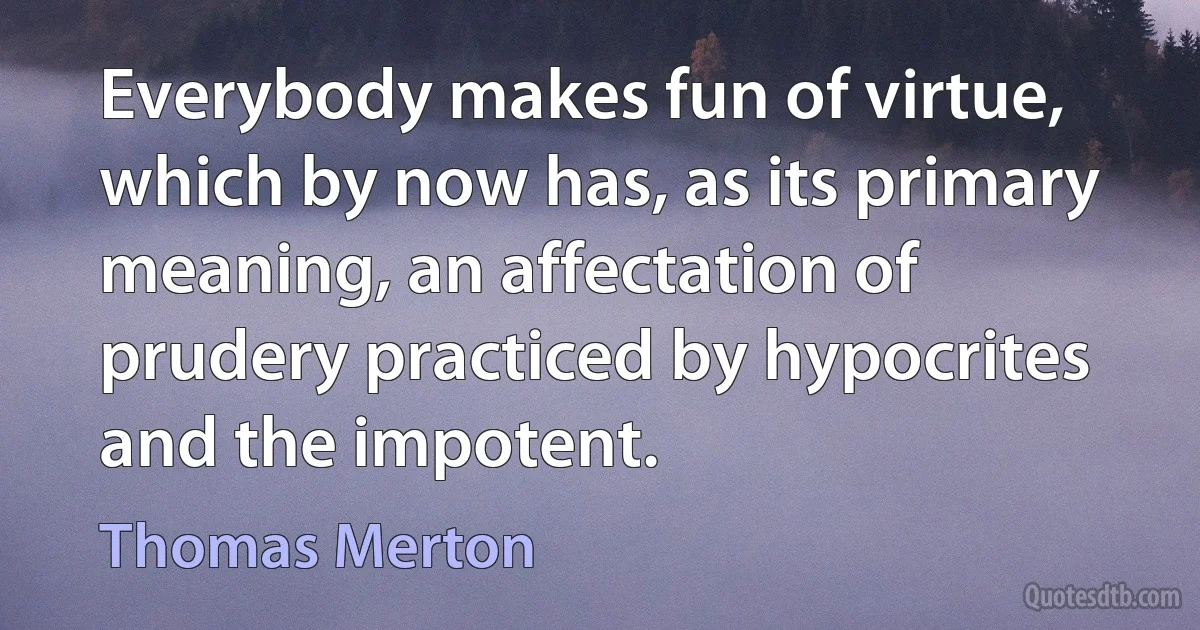 Everybody makes fun of virtue, which by now has, as its primary meaning, an affectation of prudery practiced by hypocrites and the impotent. (Thomas Merton)