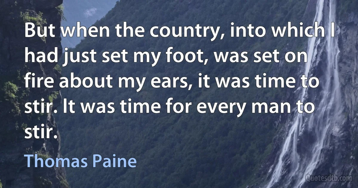 But when the country, into which I had just set my foot, was set on fire about my ears, it was time to stir. It was time for every man to stir. (Thomas Paine)