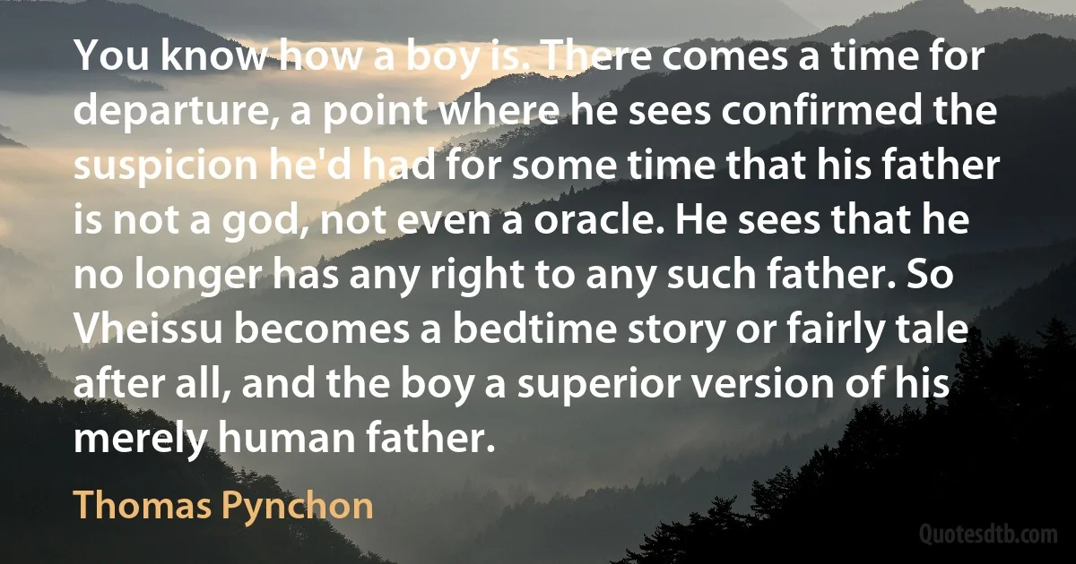 You know how a boy is. There comes a time for departure, a point where he sees confirmed the suspicion he'd had for some time that his father is not a god, not even a oracle. He sees that he no longer has any right to any such father. So Vheissu becomes a bedtime story or fairly tale after all, and the boy a superior version of his merely human father. (Thomas Pynchon)