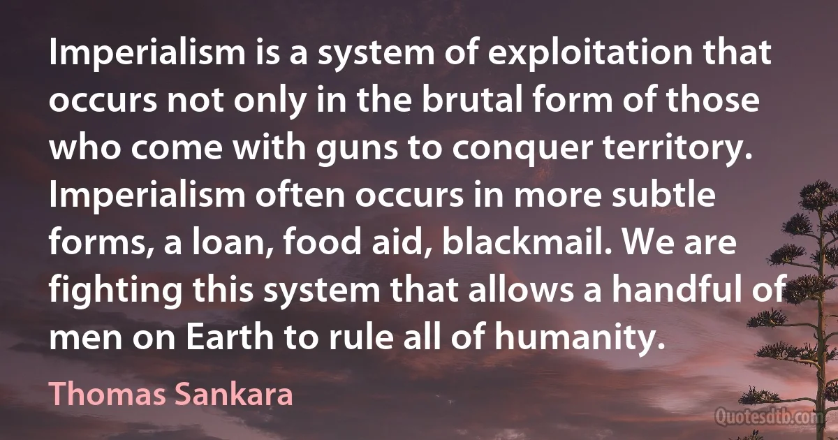 Imperialism is a system of exploitation that occurs not only in the brutal form of those who come with guns to conquer territory. Imperialism often occurs in more subtle forms, a loan, food aid, blackmail. We are fighting this system that allows a handful of men on Earth to rule all of humanity. (Thomas Sankara)