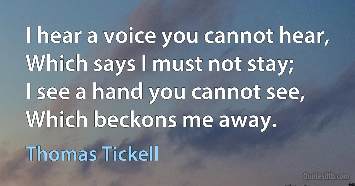 I hear a voice you cannot hear,
Which says I must not stay;
I see a hand you cannot see,
Which beckons me away. (Thomas Tickell)