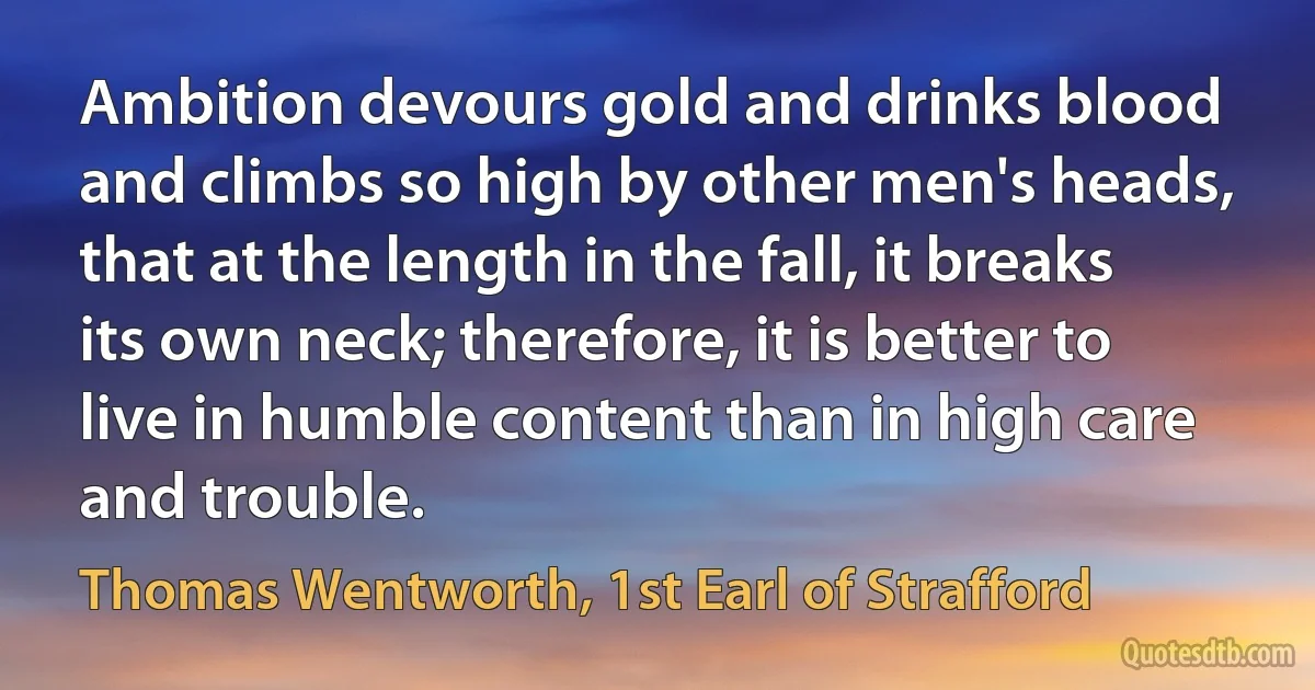 Ambition devours gold and drinks blood and climbs so high by other men's heads, that at the length in the fall, it breaks its own neck; therefore, it is better to live in humble content than in high care and trouble. (Thomas Wentworth, 1st Earl of Strafford)