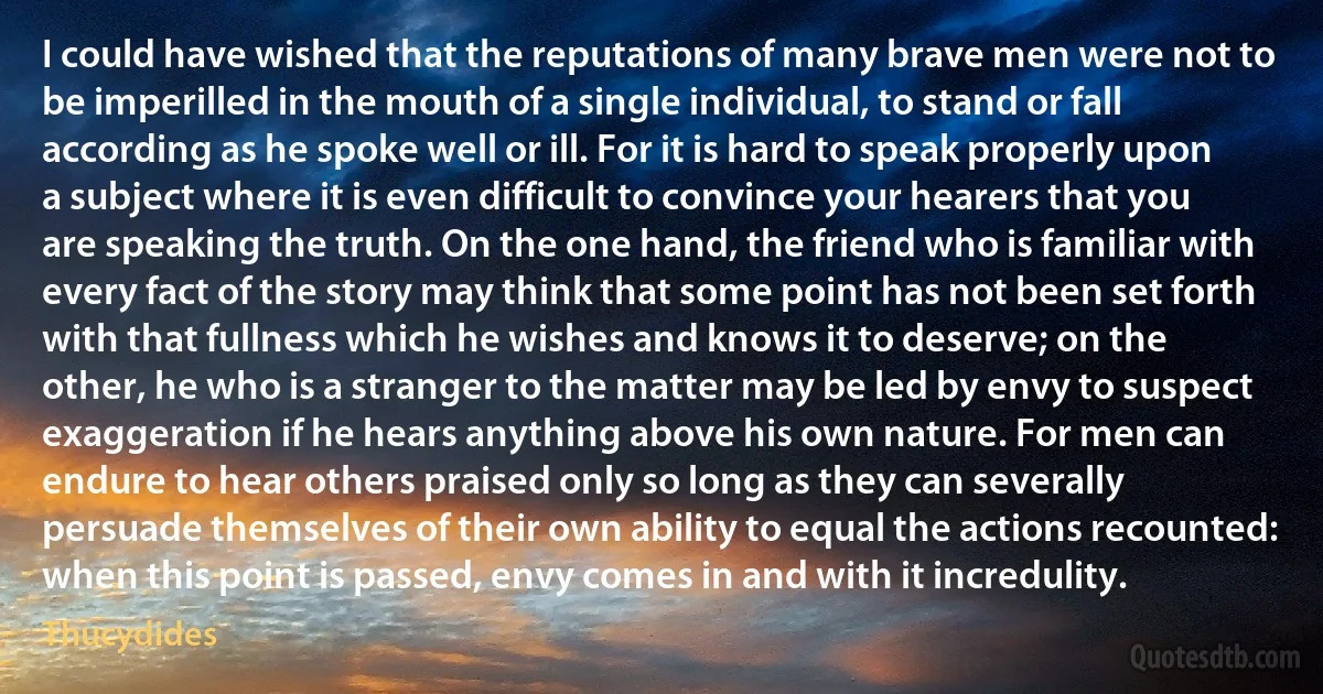 I could have wished that the reputations of many brave men were not to be imperilled in the mouth of a single individual, to stand or fall according as he spoke well or ill. For it is hard to speak properly upon a subject where it is even difficult to convince your hearers that you are speaking the truth. On the one hand, the friend who is familiar with every fact of the story may think that some point has not been set forth with that fullness which he wishes and knows it to deserve; on the other, he who is a stranger to the matter may be led by envy to suspect exaggeration if he hears anything above his own nature. For men can endure to hear others praised only so long as they can severally persuade themselves of their own ability to equal the actions recounted: when this point is passed, envy comes in and with it incredulity. (Thucydides)