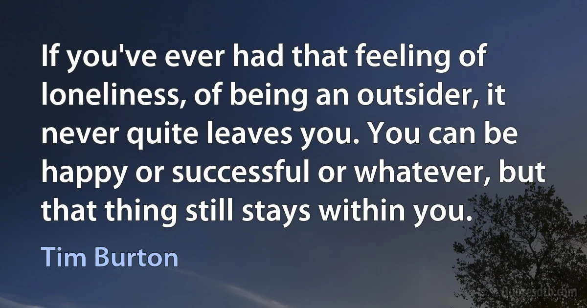 If you've ever had that feeling of loneliness, of being an outsider, it never quite leaves you. You can be happy or successful or whatever, but that thing still stays within you. (Tim Burton)