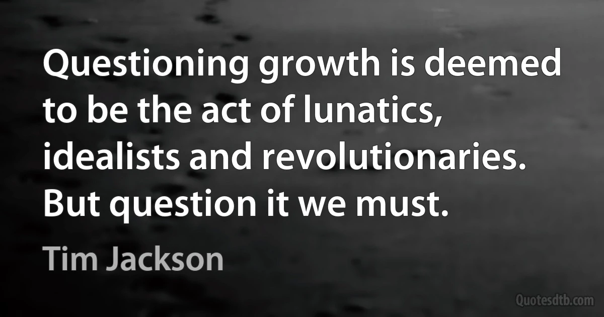 Questioning growth is deemed to be the act of lunatics, idealists and revolutionaries. But question it we must. (Tim Jackson)