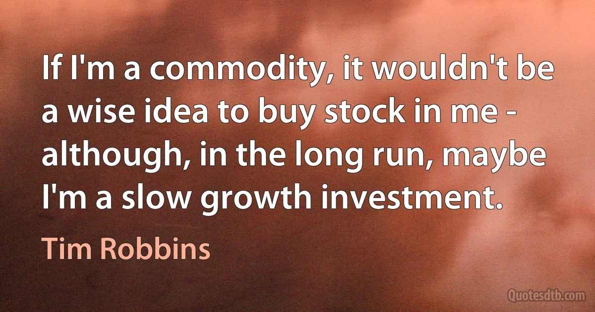 If I'm a commodity, it wouldn't be a wise idea to buy stock in me - although, in the long run, maybe I'm a slow growth investment. (Tim Robbins)