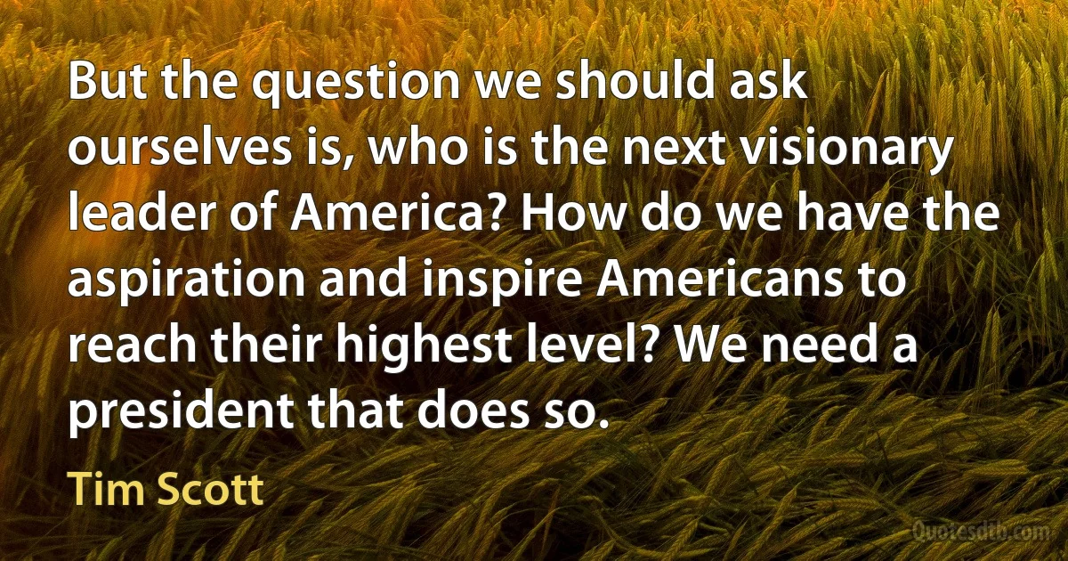 But the question we should ask ourselves is, who is the next visionary leader of America? How do we have the aspiration and inspire Americans to reach their highest level? We need a president that does so. (Tim Scott)