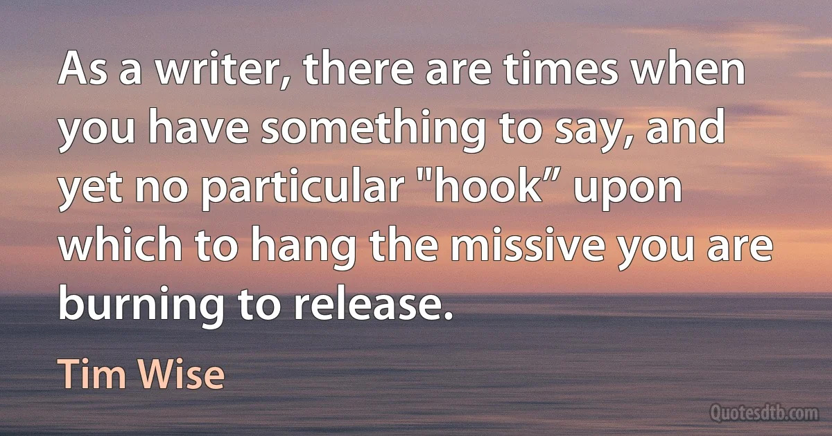 As a writer, there are times when you have something to say, and yet no particular "hook” upon which to hang the missive you are burning to release. (Tim Wise)