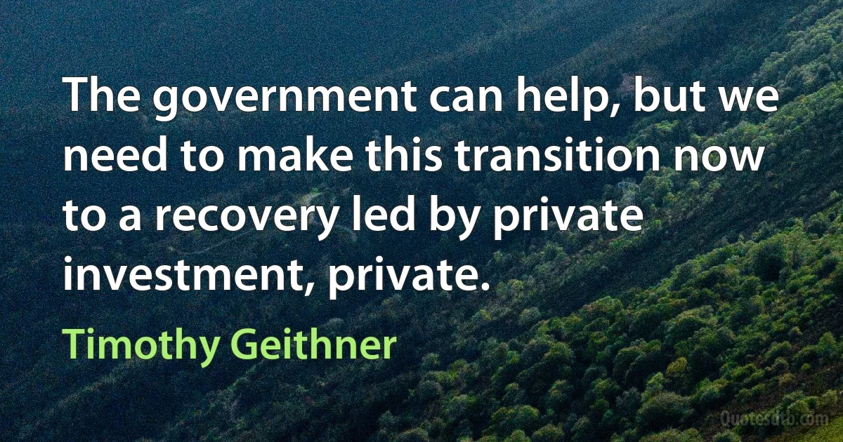 The government can help, but we need to make this transition now to a recovery led by private investment, private. (Timothy Geithner)