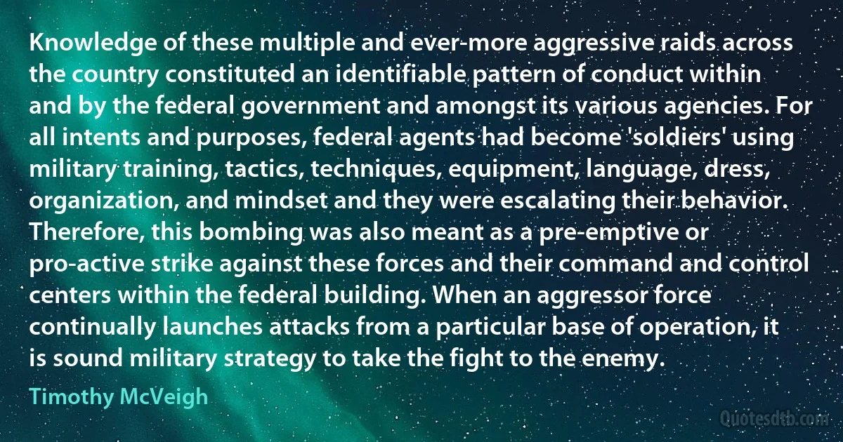 Knowledge of these multiple and ever-more aggressive raids across the country constituted an identifiable pattern of conduct within and by the federal government and amongst its various agencies. For all intents and purposes, federal agents had become 'soldiers' using military training, tactics, techniques, equipment, language, dress, organization, and mindset and they were escalating their behavior. Therefore, this bombing was also meant as a pre-emptive or pro-active strike against these forces and their command and control centers within the federal building. When an aggressor force continually launches attacks from a particular base of operation, it is sound military strategy to take the fight to the enemy. (Timothy McVeigh)