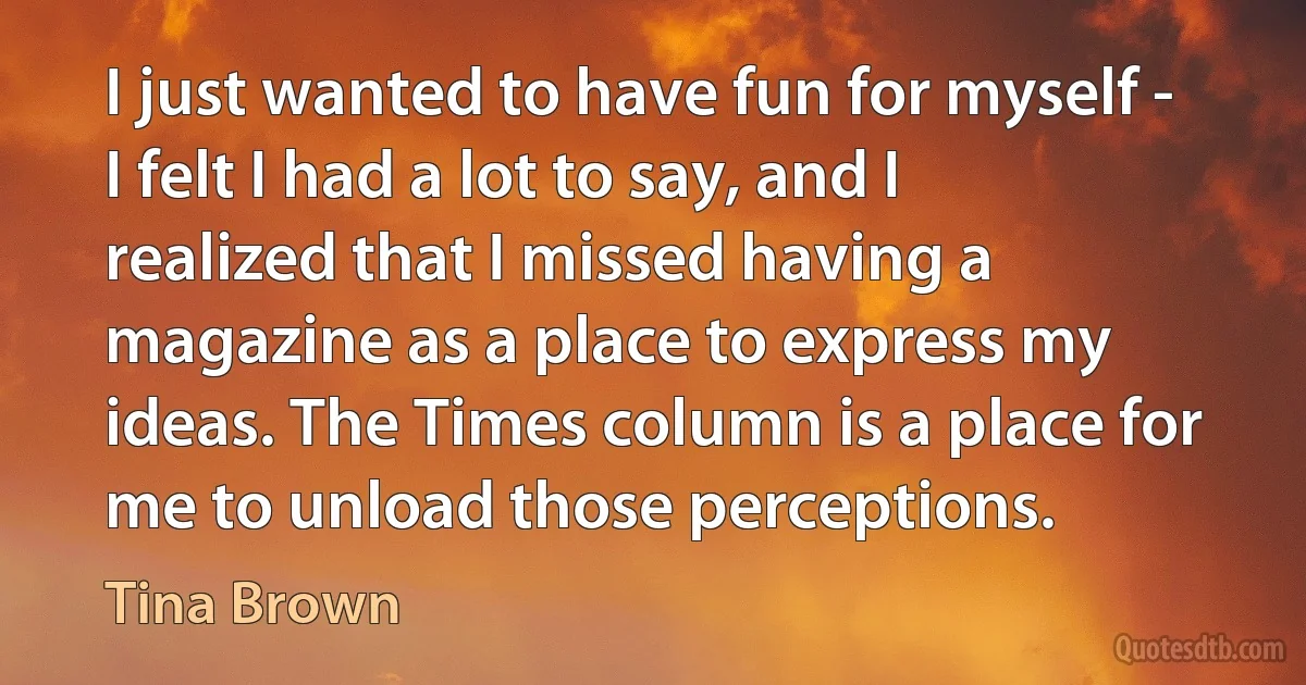 I just wanted to have fun for myself - I felt I had a lot to say, and I realized that I missed having a magazine as a place to express my ideas. The Times column is a place for me to unload those perceptions. (Tina Brown)