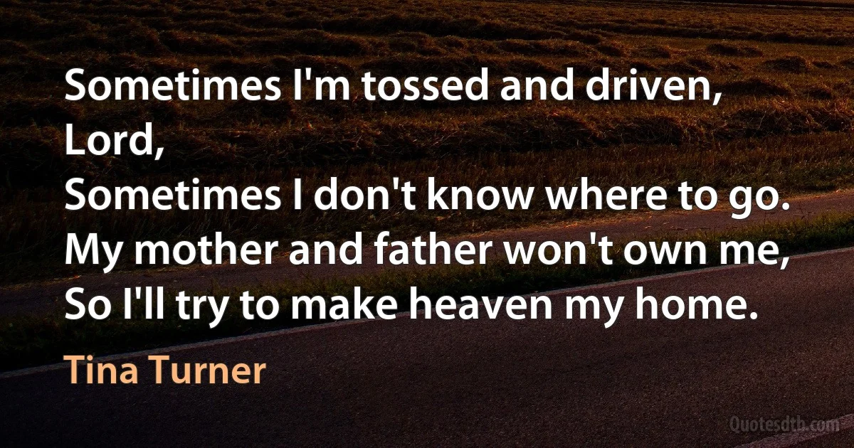 Sometimes I'm tossed and driven, Lord,
Sometimes I don't know where to go.
My mother and father won't own me,
So I'll try to make heaven my home. (Tina Turner)