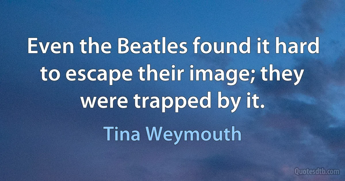 Even the Beatles found it hard to escape their image; they were trapped by it. (Tina Weymouth)