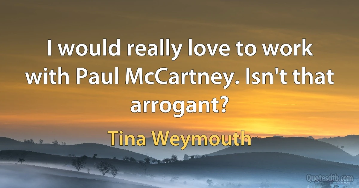 I would really love to work with Paul McCartney. Isn't that arrogant? (Tina Weymouth)