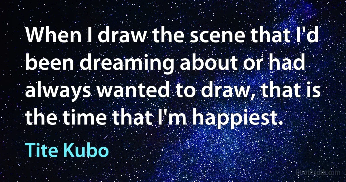 When I draw the scene that I'd been dreaming about or had always wanted to draw, that is the time that I'm happiest. (Tite Kubo)