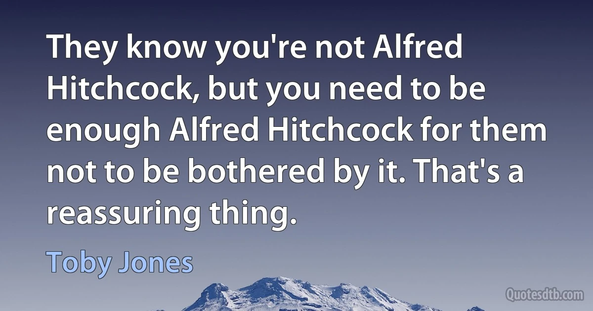 They know you're not Alfred Hitchcock, but you need to be enough Alfred Hitchcock for them not to be bothered by it. That's a reassuring thing. (Toby Jones)