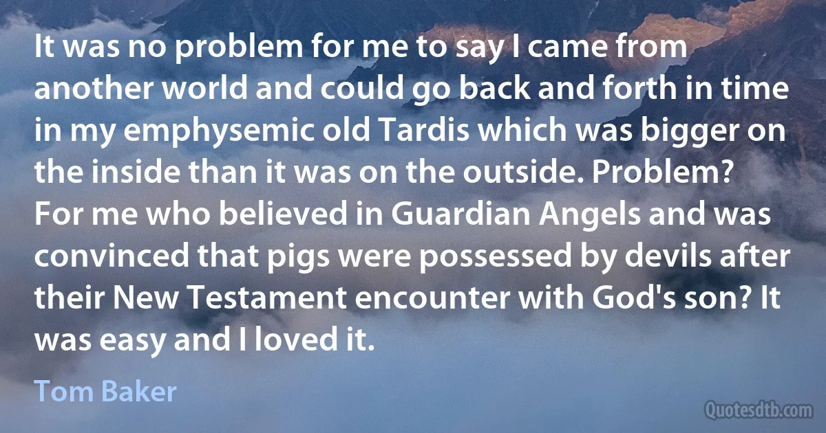 It was no problem for me to say I came from another world and could go back and forth in time in my emphysemic old Tardis which was bigger on the inside than it was on the outside. Problem? For me who believed in Guardian Angels and was convinced that pigs were possessed by devils after their New Testament encounter with God's son? It was easy and I loved it. (Tom Baker)